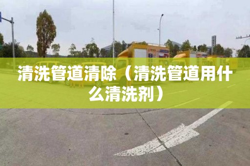 清洗管道清除（清洗管道用什么清洗剂）