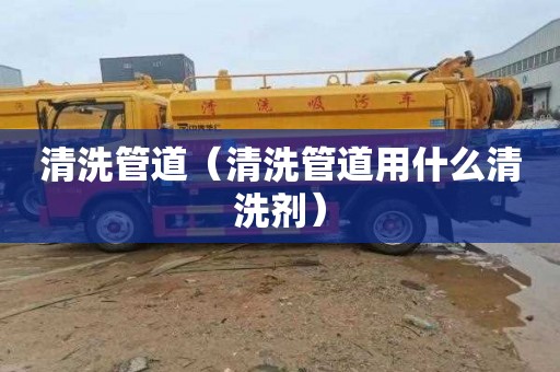 清洗管道（清洗管道用什么清洗剂）