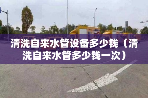 清洗自来水管设备多少钱（清洗自来水管多少钱一次）