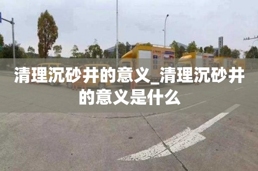 清理沉砂井的意义_清理沉砂井的意义是什么