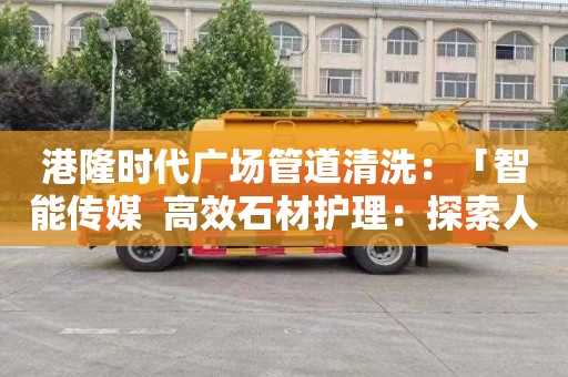 港隆时代广场管道清洗：「智能传媒  高效石材护理：探索人造石清洗剂配方比例优化」
