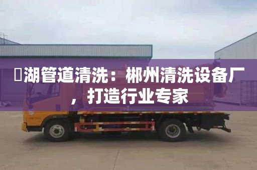 滆湖管道清洗：郴州清洗设备厂，打造行业专家
