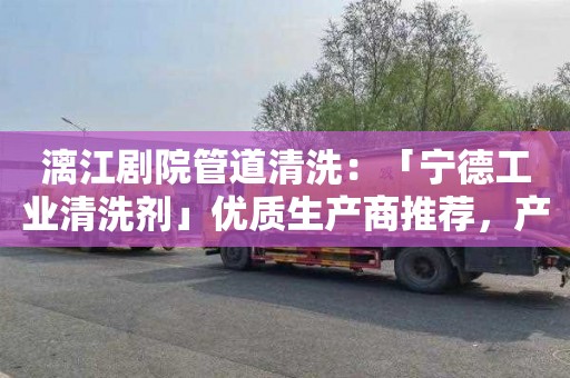 漓江剧院管道清洗：「宁德工业清洗剂」优质生产商推荐，产品种类丰富，适用于多种场景