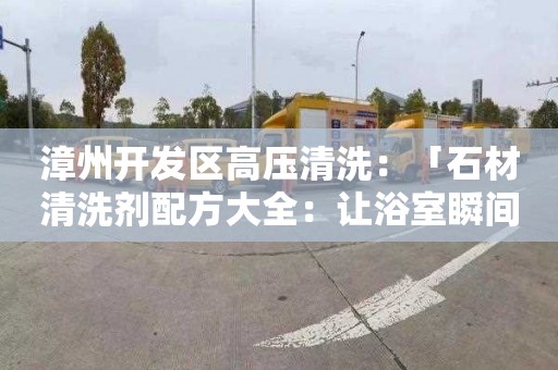 漳州开发区高压清洗：「石材清洗剂配方大全：让浴室瞬间焕然一新」