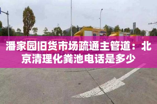 潘家园旧货市场疏通主管道：北京清理化粪池电话是多少