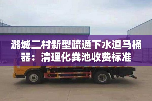 潞城二村新型疏通下水道马桶器：清理化粪池收费标准
