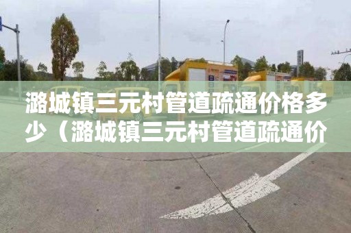 潞城镇三元村管道疏通价格多少（潞城镇三元村管道疏通价格多少钱）