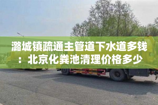 潞城镇疏通主管道下水道多钱：北京化粪池清理价格多少