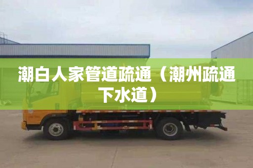 潮白人家管道疏通（潮州疏通下水道）