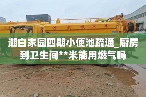 潮白家园四期小便池疏通_厨房到卫生间**米能用燃气吗