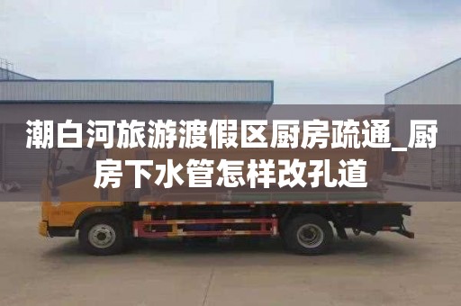 潮白河旅游渡假区厨房疏通_厨房下水管怎样改孔道