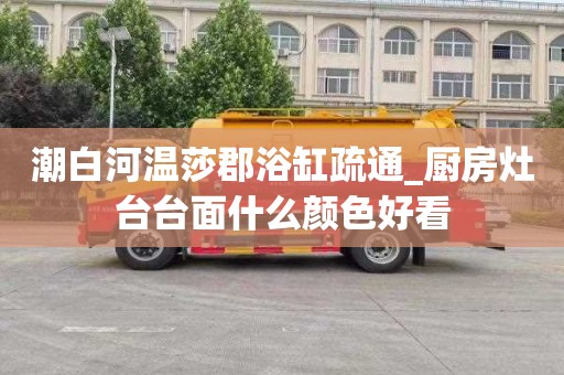 潮白河温莎郡浴缸疏通_厨房灶台台面什么颜色好看