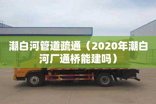 潮白河管道疏通（2020年潮白河厂通桥能建吗）