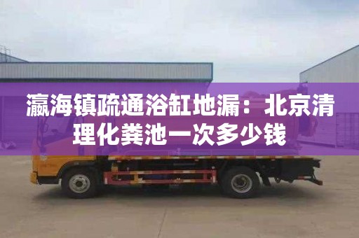 瀛海镇疏通浴缸地漏：北京清理化粪池一次多少钱