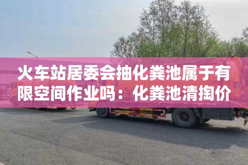 火车站居委会抽化粪池属于有限空间作业吗：化粪池清掏价格多少
