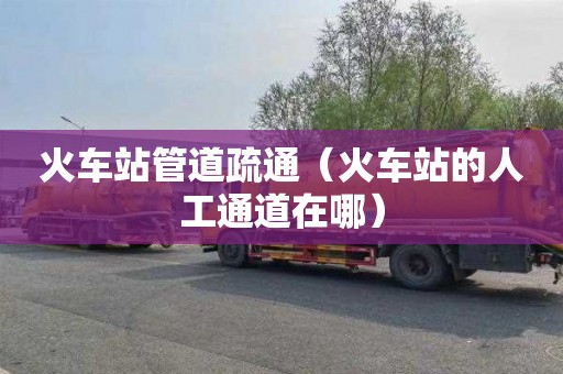 火车站管道疏通（火车站的人工通道在哪）