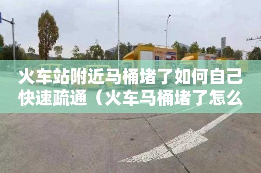 火车站附近马桶堵了如何自己快速疏通（火车马桶堵了怎么办）