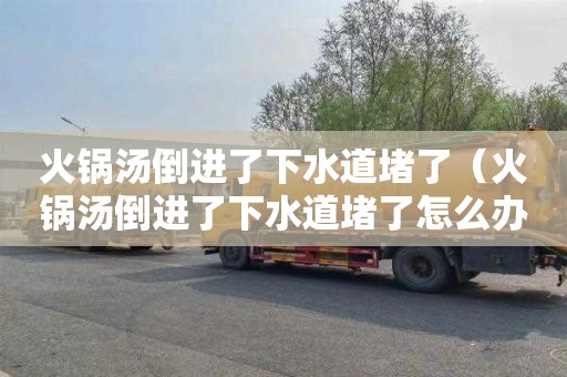 火锅汤倒进了下水道堵了（火锅汤倒进了下水道堵了怎么办）