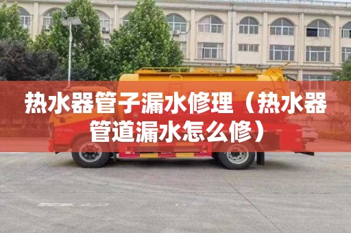 热水器管子漏水修理（热水器管道漏水怎么修）