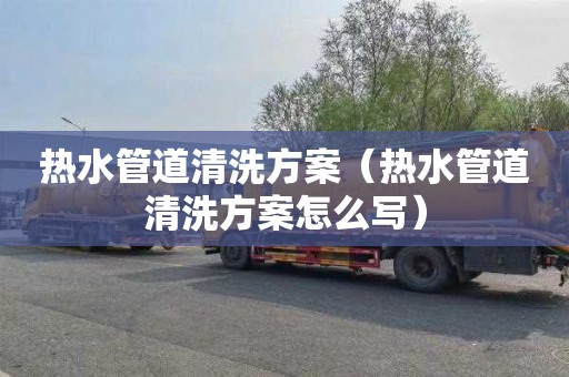 热水管道清洗方案（热水管道清洗方案怎么写）