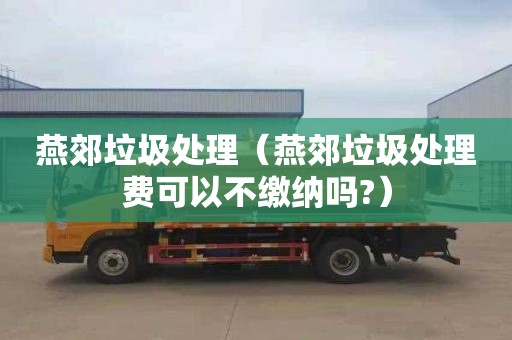 燕郊垃圾处理（燕郊垃圾处理费可以不缴纳吗?）