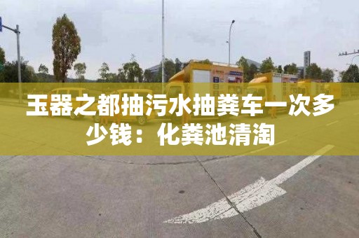 玉器之都抽污水抽粪车一次多少钱：化粪池清淘