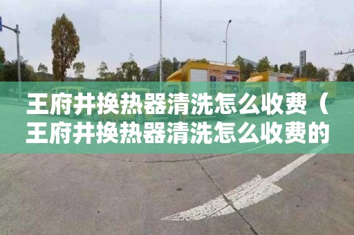王府井换热器清洗怎么收费（王府井换热器清洗怎么收费的）