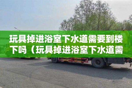 玩具掉进浴室下水道需要到楼下吗（玩具掉进浴室下水道需要到楼下吗）