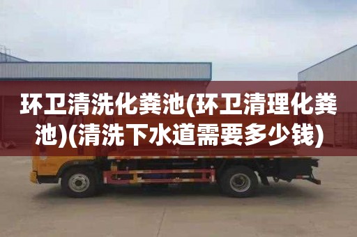 环卫清洗化粪池(环卫清理化粪池)(清洗下水道需要多少钱)