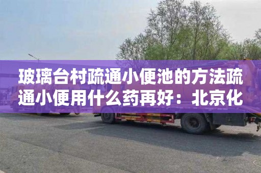 玻璃台村疏通小便池的方法疏通小便用什么药再好：北京化粪池清掏价格