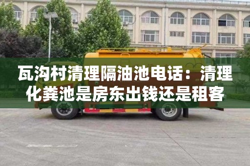 瓦沟村清理隔油池电话：清理化粪池是房东出钱还是租客