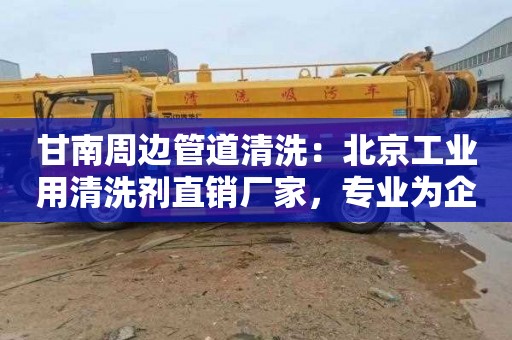甘南周边管道清洗：北京工业用清洗剂直销厂家，专业为企业提供高效清洗方案