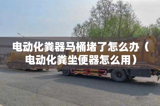 电动化粪器马桶堵了怎么办（电动化粪坐便器怎么用）