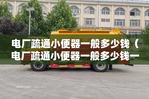 电厂疏通小便器一般多少钱（电厂疏通小便器一般多少钱一台）