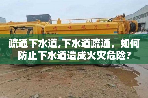 疏通下水道,下水道疏通，如何防止下水道造成火灾危险？