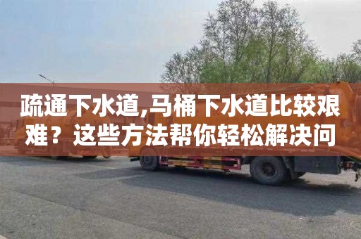 疏通下水道,马桶下水道比较艰难？这些方法帮你轻松解决问题