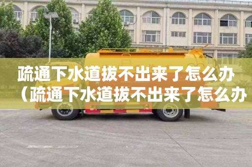 疏通下水道拔不出来了怎么办（疏通下水道拔不出来了怎么办呢）