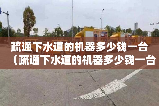 疏通下水道的机器多少钱一台（疏通下水道的机器多少钱一台啊）