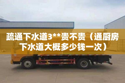 疏通下水道3**贵不贵（通厨房下水道大概多少钱一次）