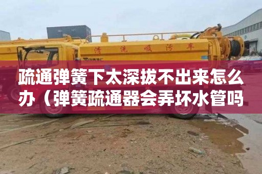 疏通弹簧下太深拔不出来怎么办（弹簧疏通器会弄坏水管吗）