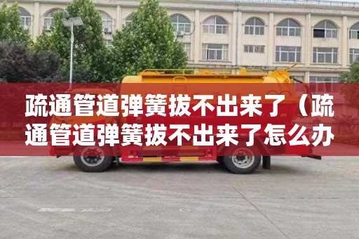 疏通管道弹簧拔不出来了（疏通管道弹簧拔不出来了怎么办）