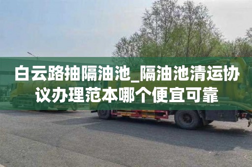 白云路抽隔油池_隔油池清运协议办理范本哪个便宜可靠