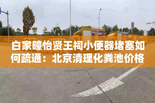 白家疃怡贤王祠小便器堵塞如何疏通：北京清理化粪池价格
