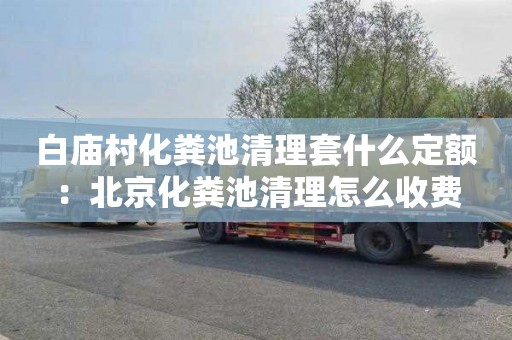 白庙村化粪池清理套什么定额：北京化粪池清理怎么收费