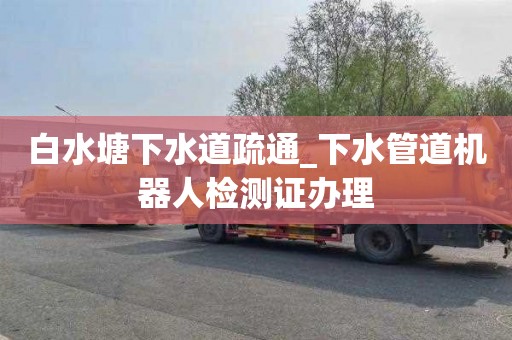 白水塘下水道疏通_下水管道机器人检测证办理