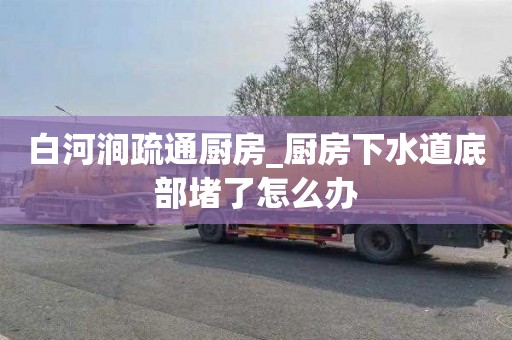 白河涧疏通厨房_厨房下水道底部堵了怎么办