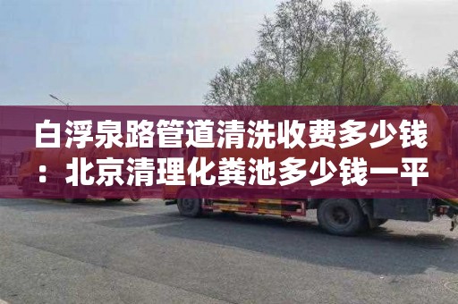 白浮泉路管道清洗收费多少钱：北京清理化粪池多少钱一平方