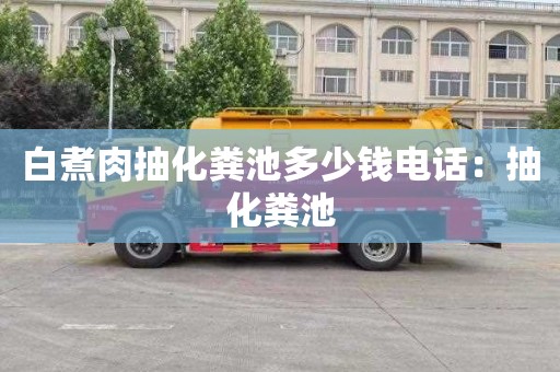 白煮肉抽化粪池多少钱电话：抽化粪池