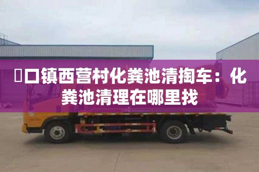硲口镇西营村化粪池清掏车：化粪池清理在哪里找