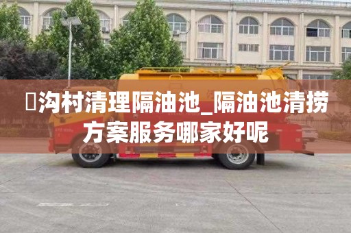 硲沟村清理隔油池_隔油池清捞方案服务哪家好呢